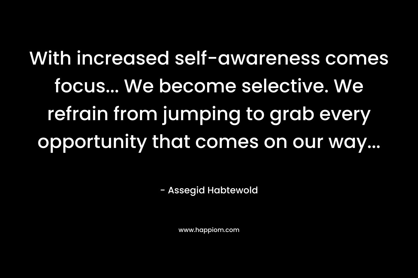 With increased self-awareness comes focus… We become selective. We refrain from jumping to grab every opportunity that comes on our way… – Assegid Habtewold
