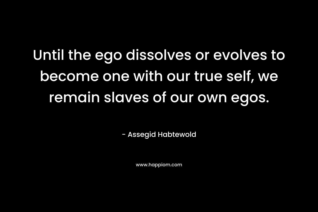 Until the ego dissolves or evolves to become one with our true self, we remain slaves of our own egos.