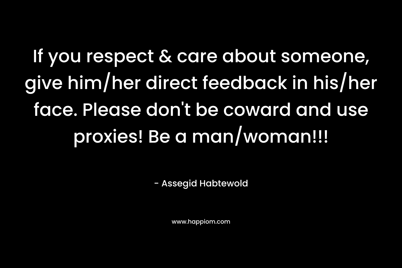 If you respect & care about someone, give him/her direct feedback in his/her face. Please don’t be coward and use proxies! Be a man/woman!!! – Assegid Habtewold
