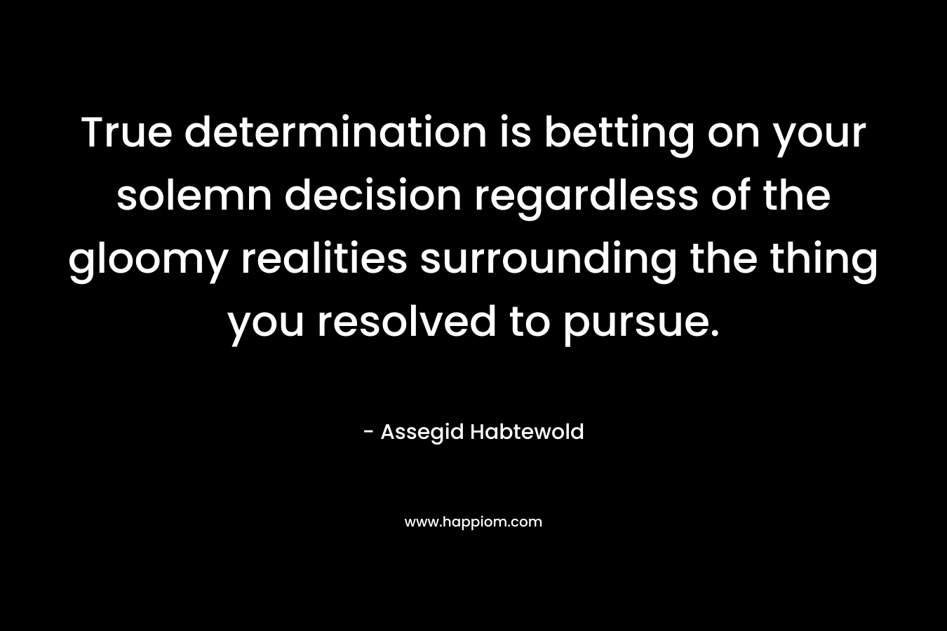 True determination is betting on your solemn decision regardless of the gloomy realities surrounding the thing you resolved to pursue. – Assegid Habtewold