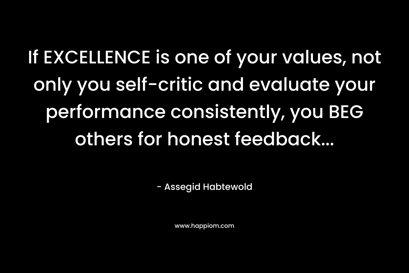 If EXCELLENCE is one of your values, not only you self-critic and evaluate your performance consistently, you BEG others for honest feedback… – Assegid Habtewold