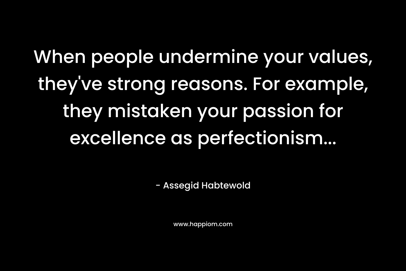 When people undermine your values, they’ve strong reasons. For example, they mistaken your passion for excellence as perfectionism… – Assegid Habtewold