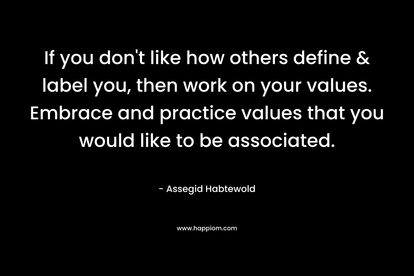 If you don’t like how others define & label you, then work on your values. Embrace and practice values that you would like to be associated. – Assegid Habtewold