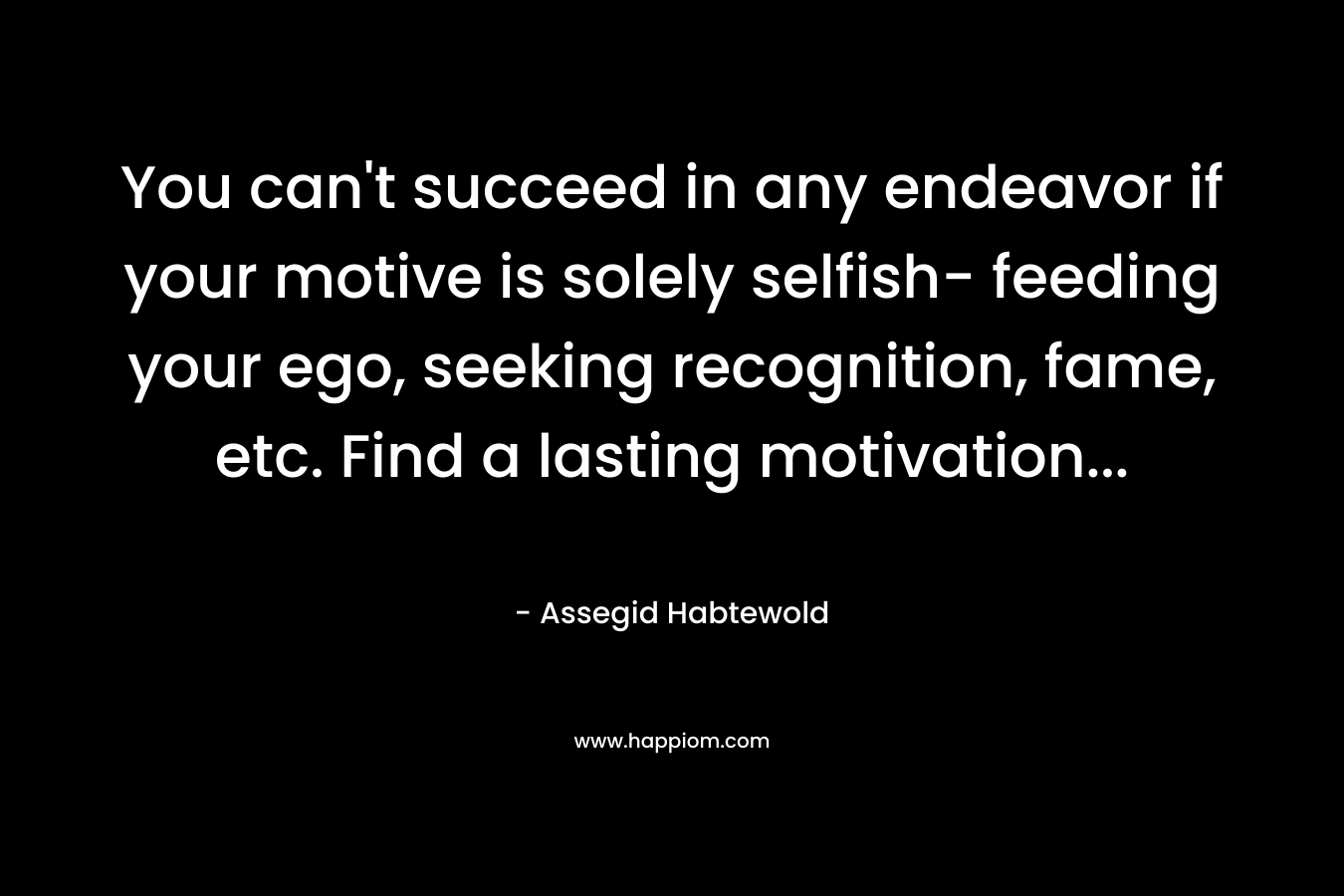 You can’t succeed in any endeavor if your motive is solely selfish- feeding your ego, seeking recognition, fame, etc. Find a lasting motivation… – Assegid Habtewold