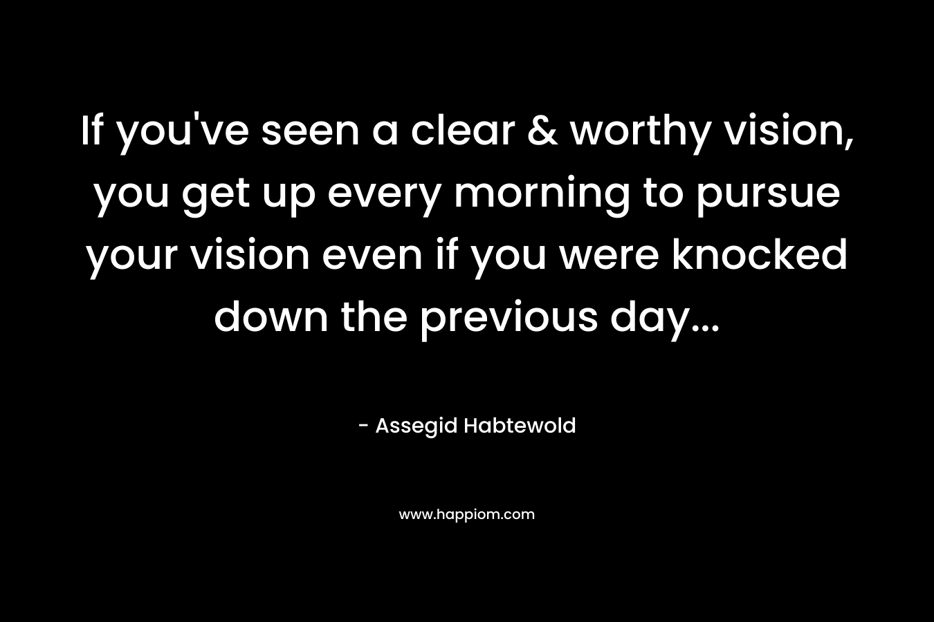 If you've seen a clear & worthy vision, you get up every morning to pursue your vision even if you were knocked down the previous day...