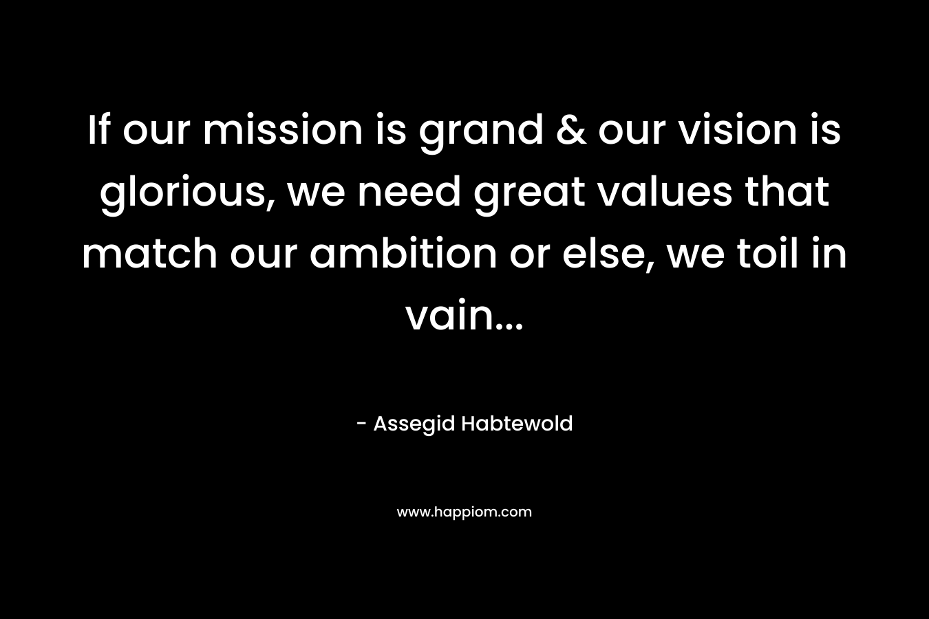 If our mission is grand & our vision is glorious, we need great values that match our ambition or else, we toil in vain… – Assegid Habtewold
