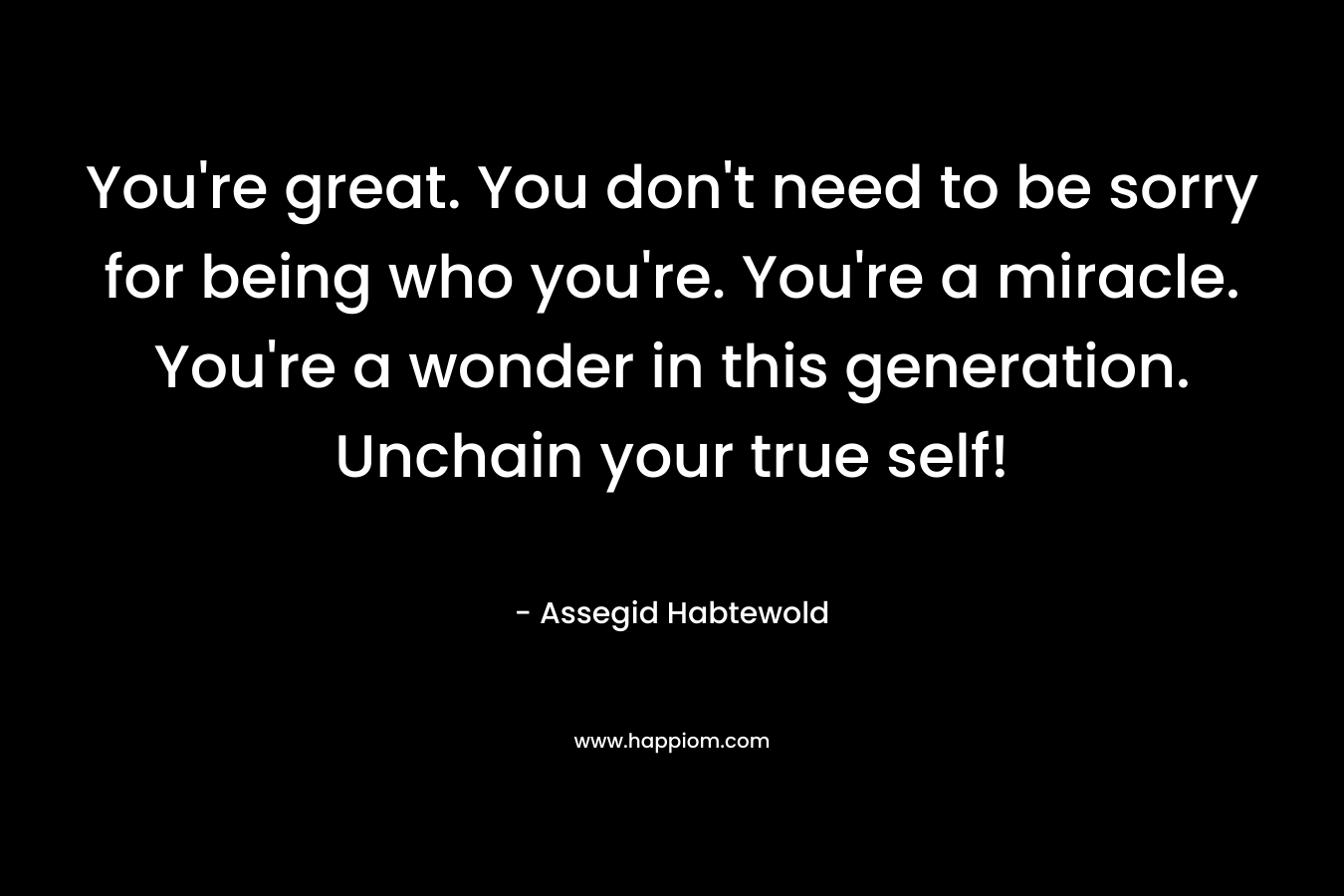 You’re great. You don’t need to be sorry for being who you’re. You’re a miracle. You’re a wonder in this generation. Unchain your true self! – Assegid Habtewold