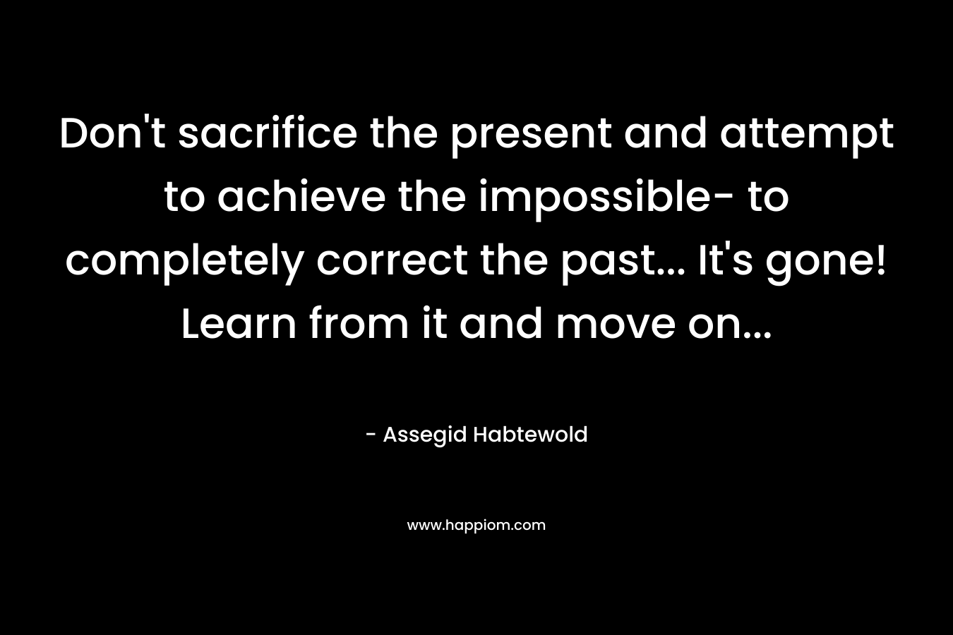 Don’t sacrifice the present and attempt to achieve the impossible- to completely correct the past… It’s gone! Learn from it and move on… – Assegid Habtewold