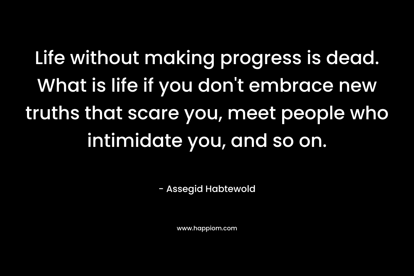 Life without making progress is dead. What is life if you don’t embrace new truths that scare you, meet people who intimidate you, and so on. – Assegid Habtewold