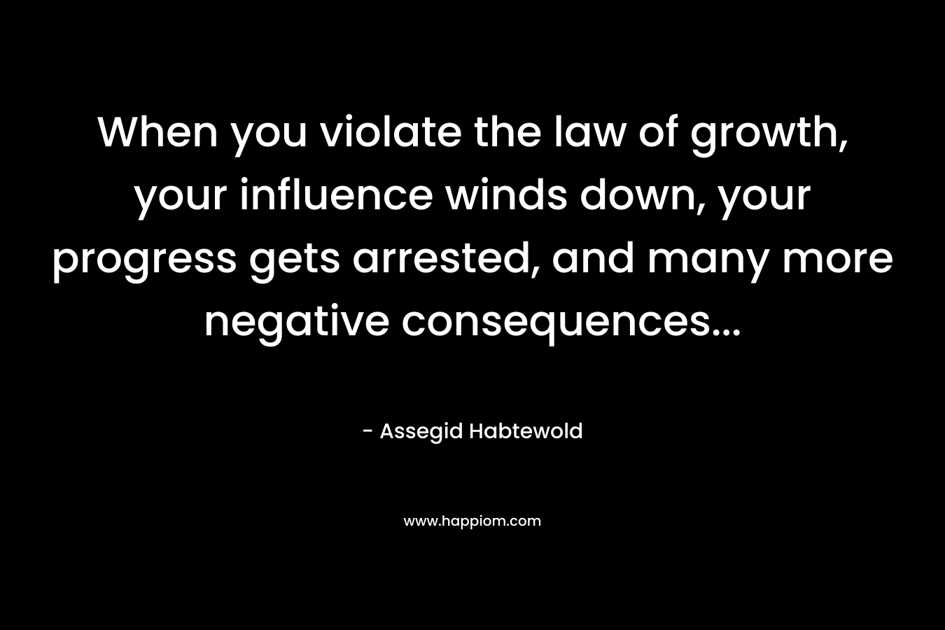 When you violate the law of growth, your influence winds down, your progress gets arrested, and many more negative consequences… – Assegid Habtewold