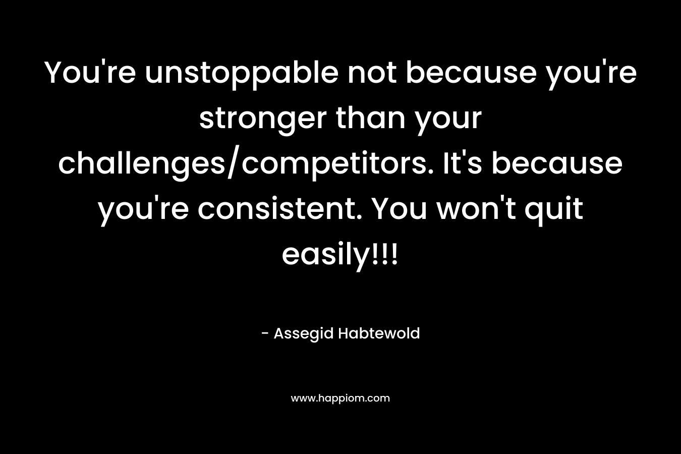 You’re unstoppable not because you’re stronger than your challenges/competitors. It’s because you’re consistent. You won’t quit easily!!! – Assegid Habtewold