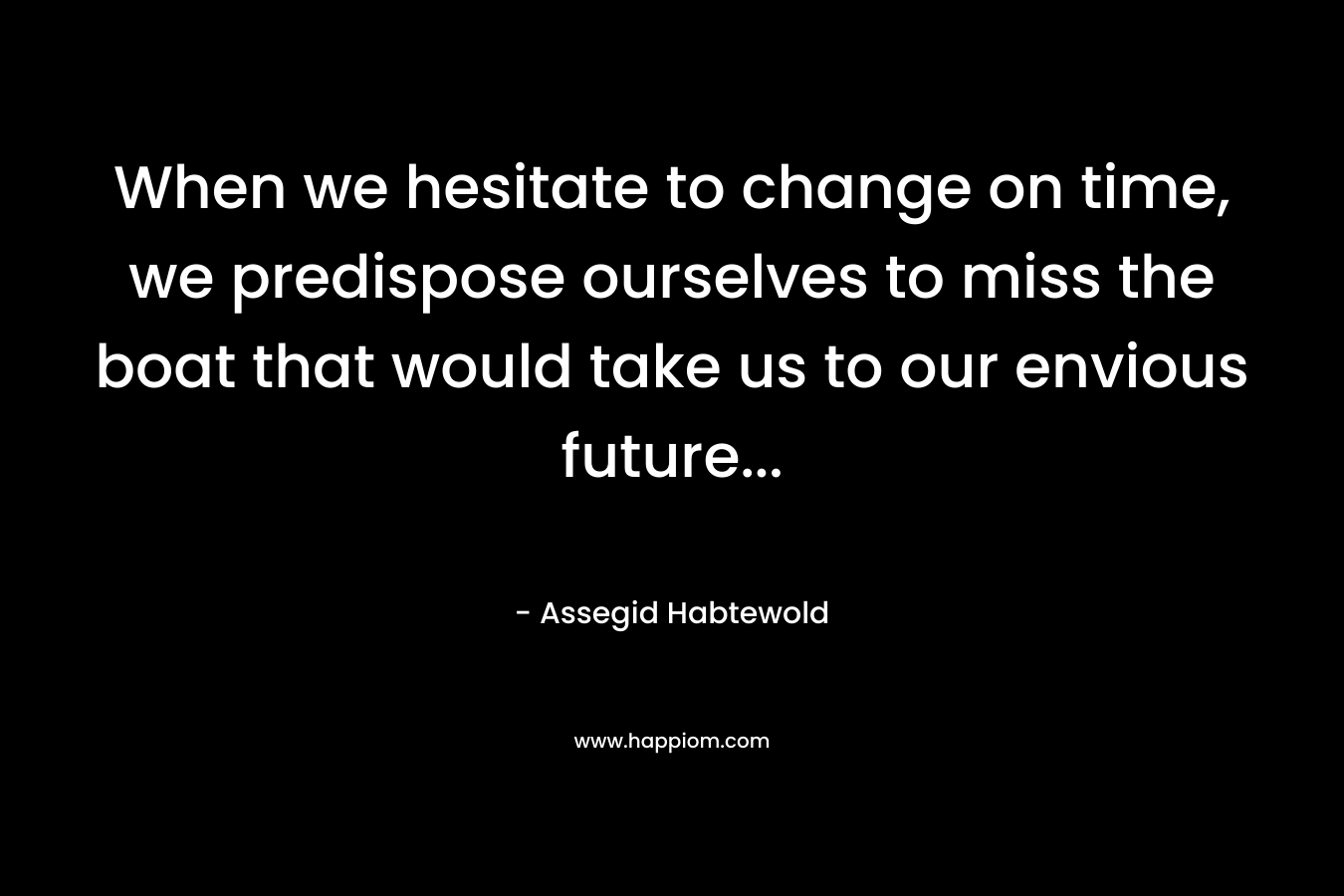When we hesitate to change on time, we predispose ourselves to miss the boat that would take us to our envious future...
