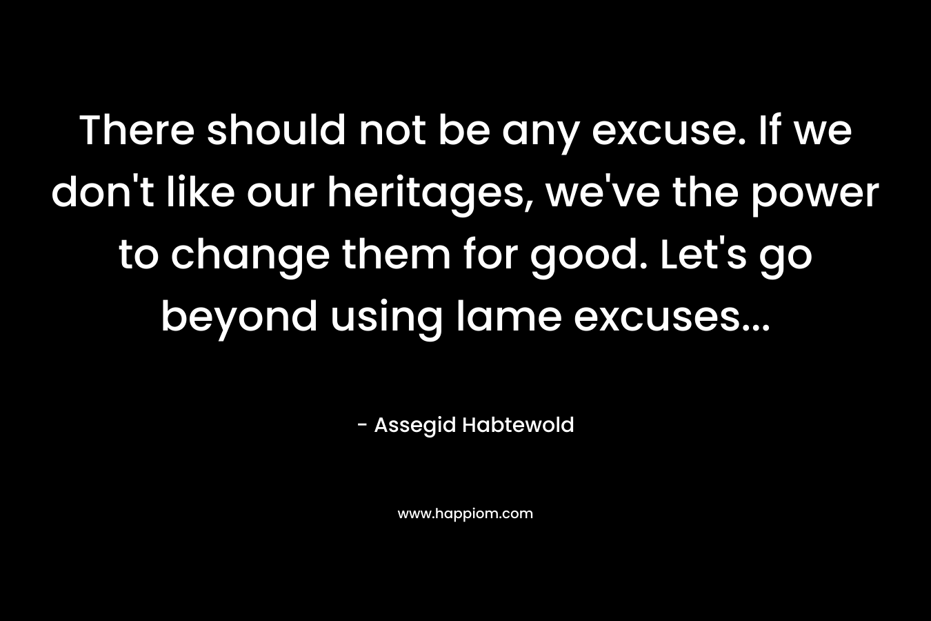 There should not be any excuse. If we don’t like our heritages, we’ve the power to change them for good. Let’s go beyond using lame excuses… – Assegid Habtewold