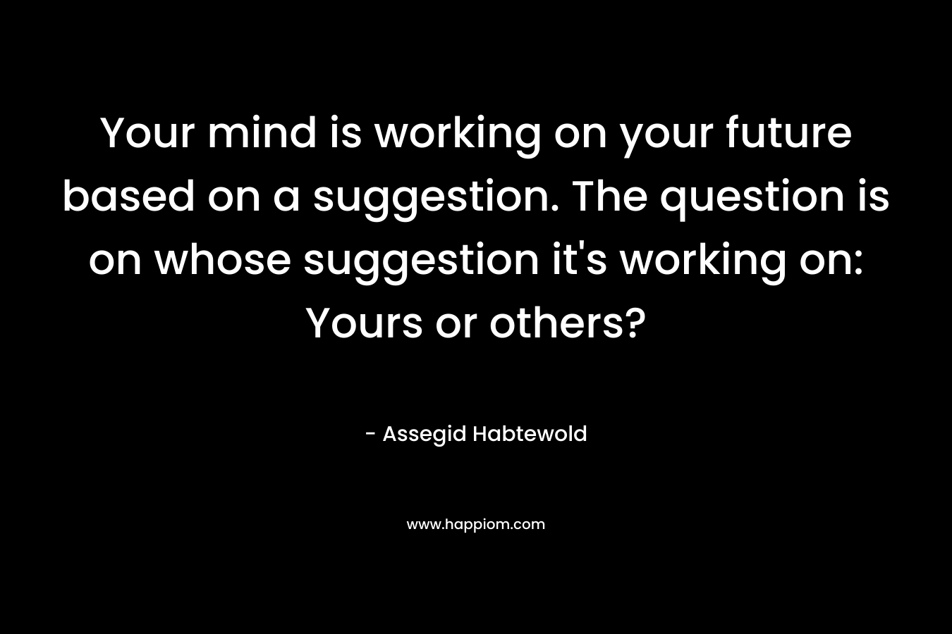 Your mind is working on your future based on a suggestion. The question is on whose suggestion it's working on: Yours or others?