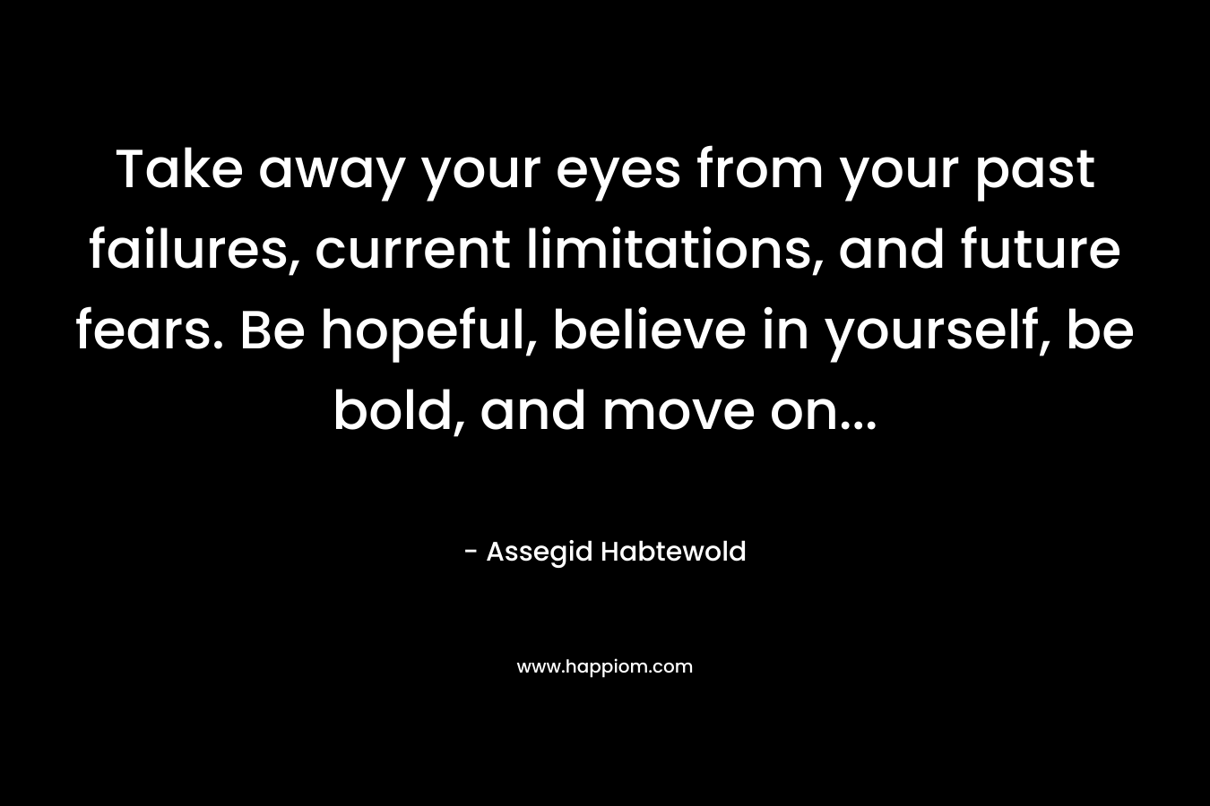 Take away your eyes from your past failures, current limitations, and future fears. Be hopeful, believe in yourself, be bold, and move on...