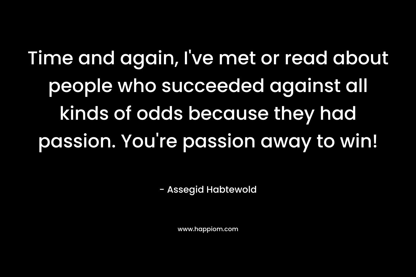 Time and again, I've met or read about people who succeeded against all kinds of odds because they had passion. You're passion away to win!
