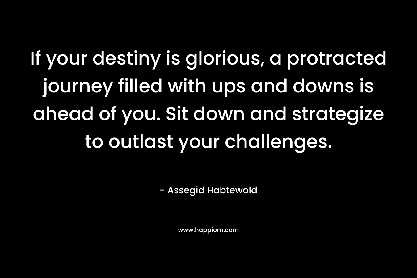 If your destiny is glorious, a protracted journey filled with ups and downs is ahead of you. Sit down and strategize to outlast your challenges. – Assegid Habtewold