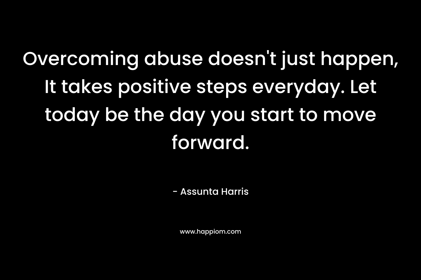 Overcoming abuse doesn’t just happen, It takes positive steps everyday. Let today be the day you start to move forward. – Assunta Harris
