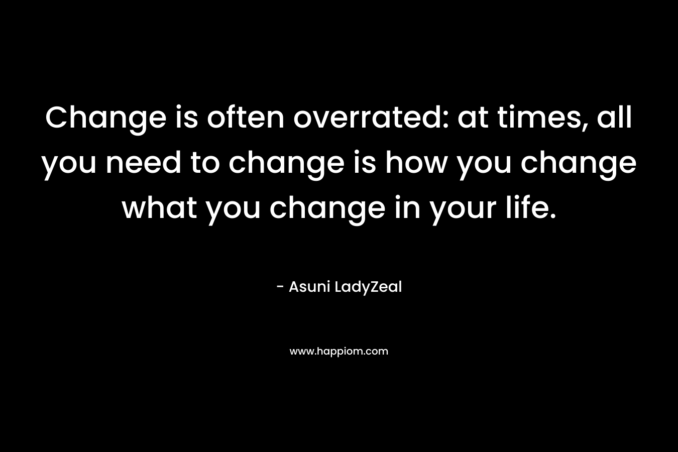 Change is often overrated: at times, all you need to change is how you change what you change in your life.