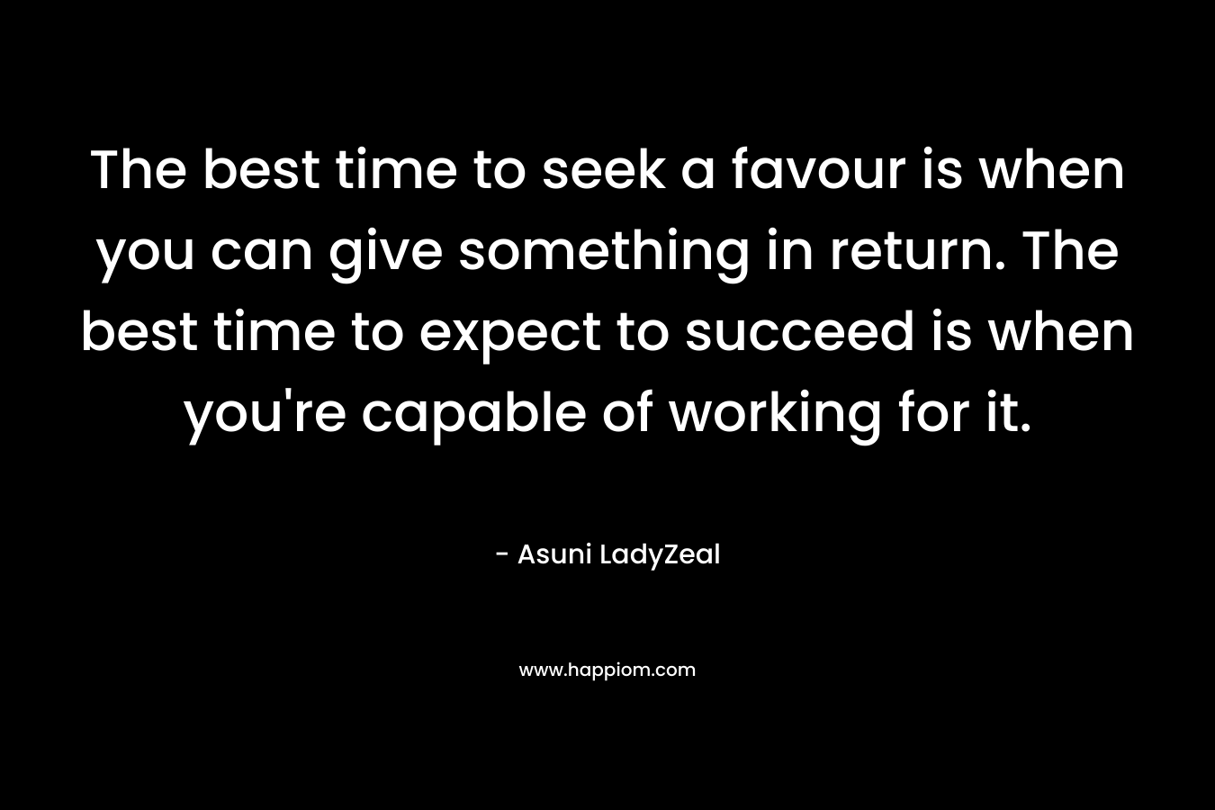 The best time to seek a favour is when you can give something in return. The best time to expect to succeed is when you're capable of working for it.