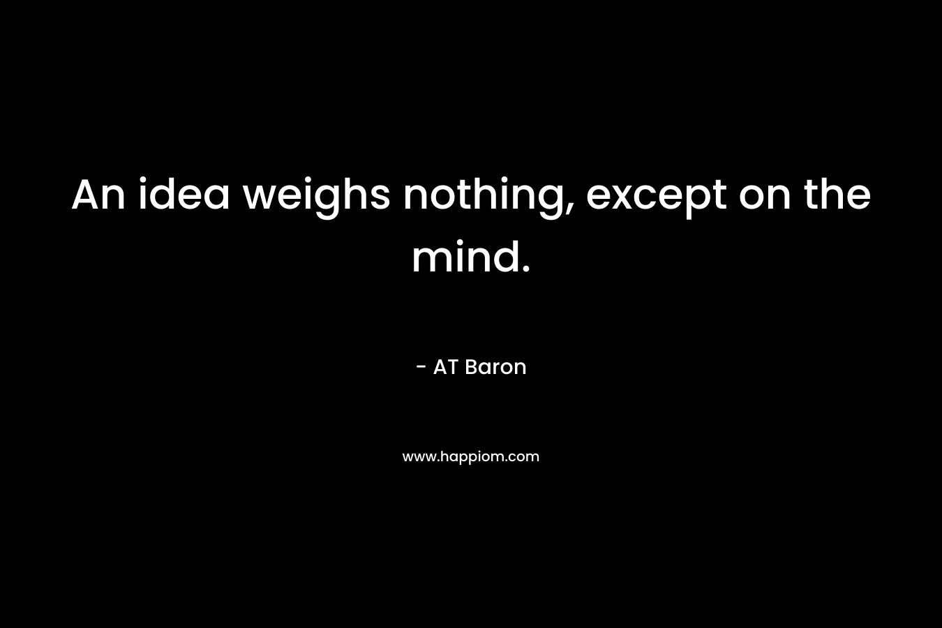 An idea weighs nothing, except on the mind. – AT Baron