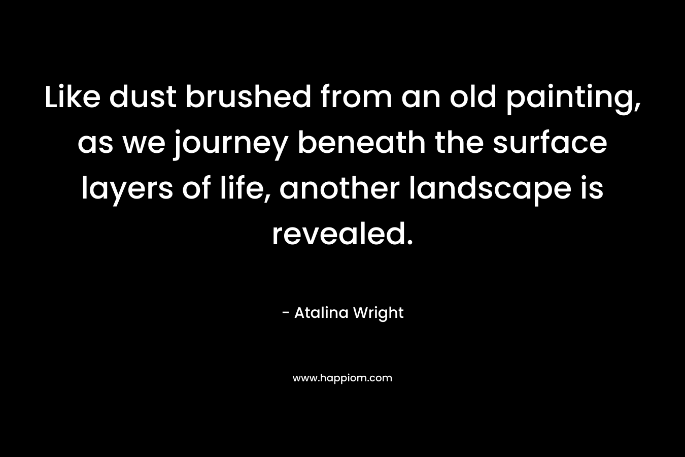 Like dust brushed from an old painting, as we journey beneath the surface layers of life, another landscape is revealed. – Atalina Wright