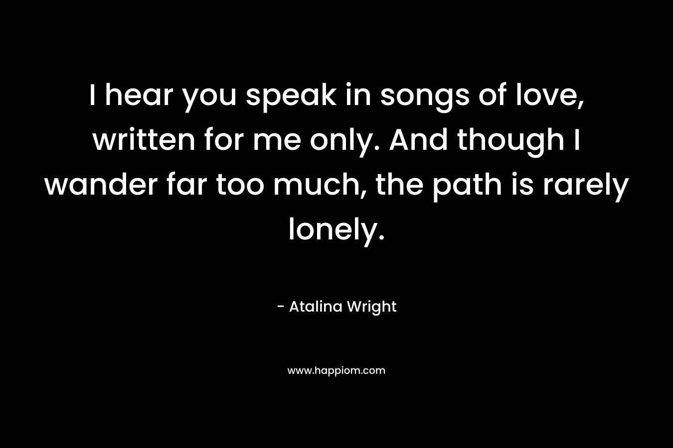 I hear you speak in songs of love, written for me only. And though I wander far too much, the path is rarely lonely. – Atalina Wright