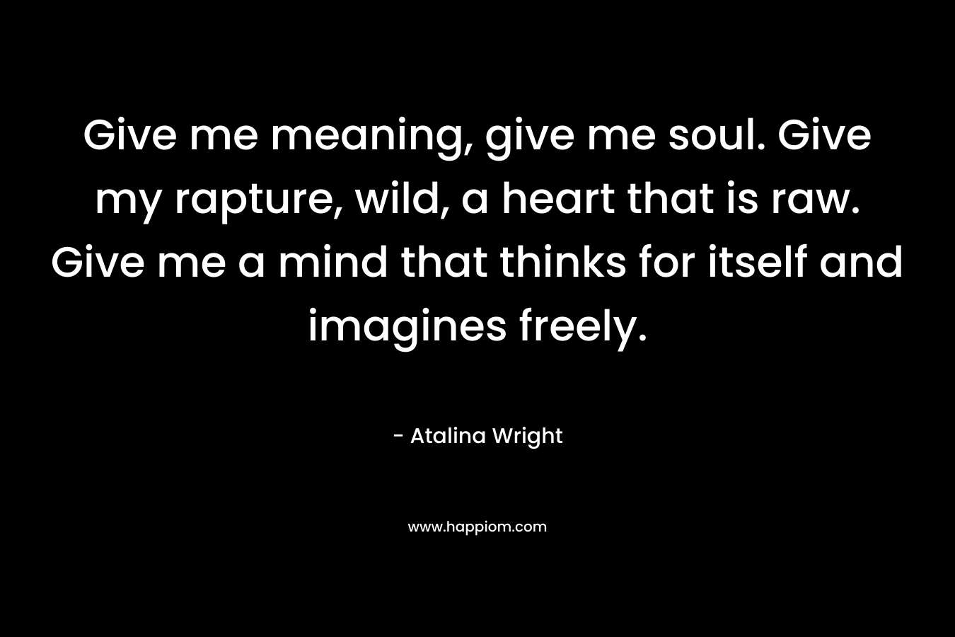 Give me meaning, give me soul. Give my rapture, wild, a heart that is raw. Give me a mind that thinks for itself and imagines freely.