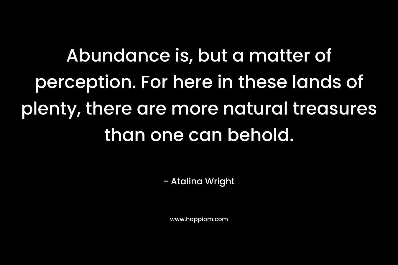 Abundance is, but a matter of perception. For here in these lands of plenty, there are more natural treasures than one can behold.