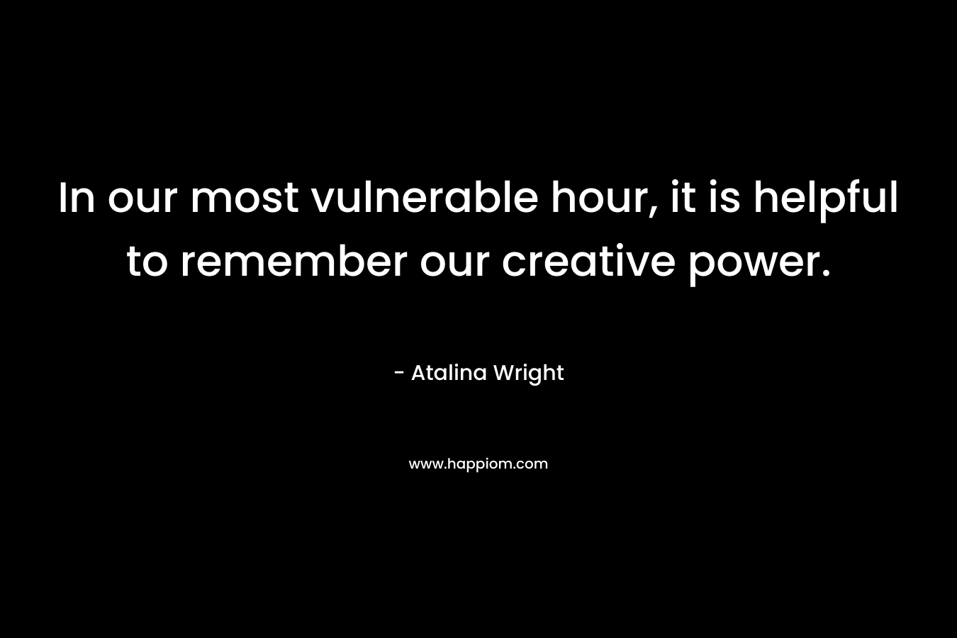In our most vulnerable hour, it is helpful to remember our creative power. – Atalina Wright