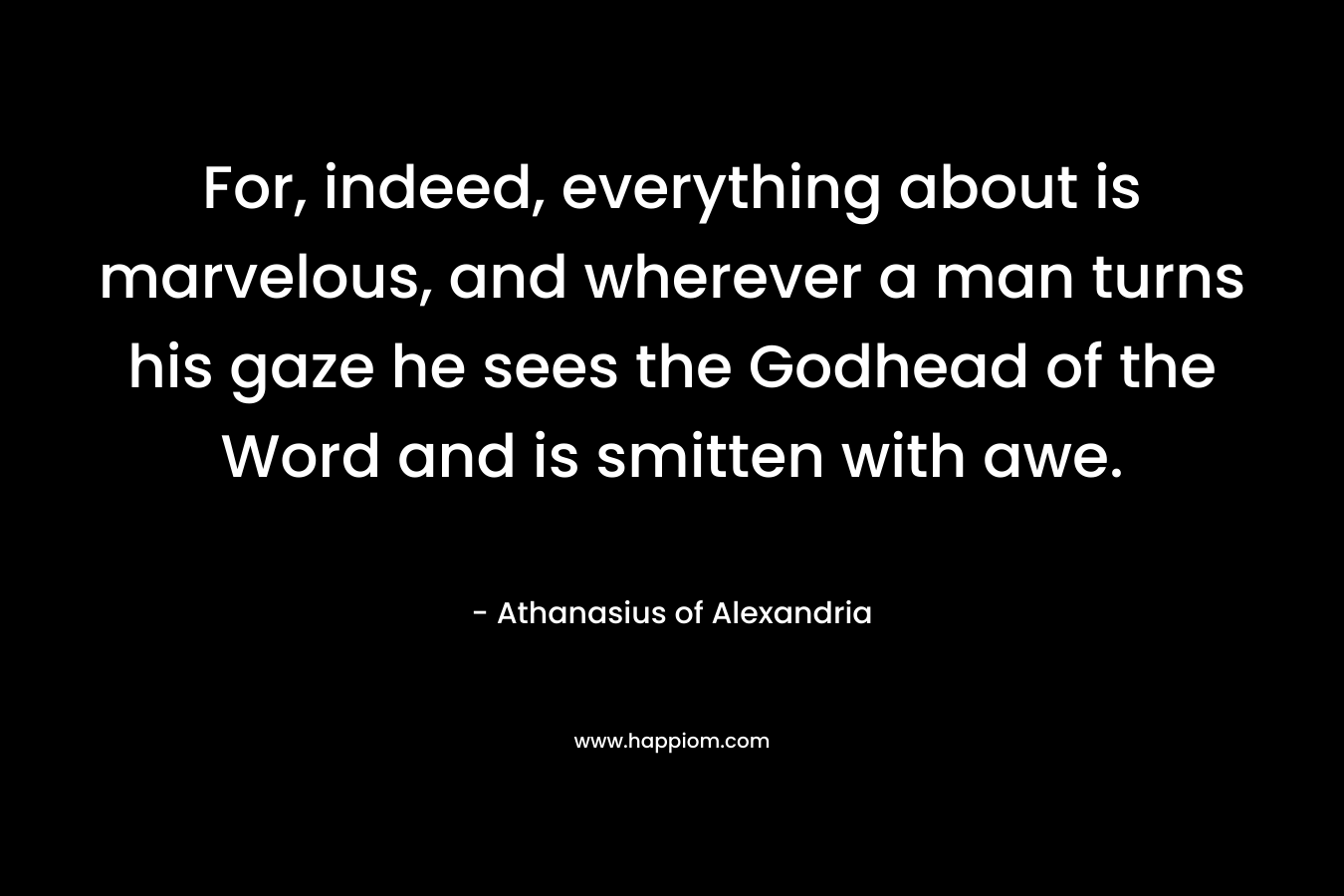 For, indeed, everything about is marvelous, and wherever a man turns his gaze he sees the Godhead of the Word and is smitten with awe. – Athanasius of Alexandria
