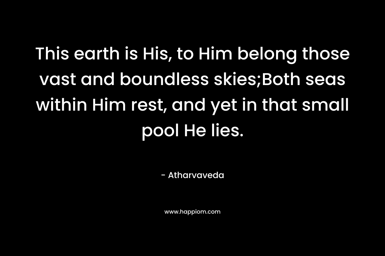 This earth is His, to Him belong those vast and boundless skies;Both seas within Him rest, and yet in that small pool He lies. – Atharvaveda