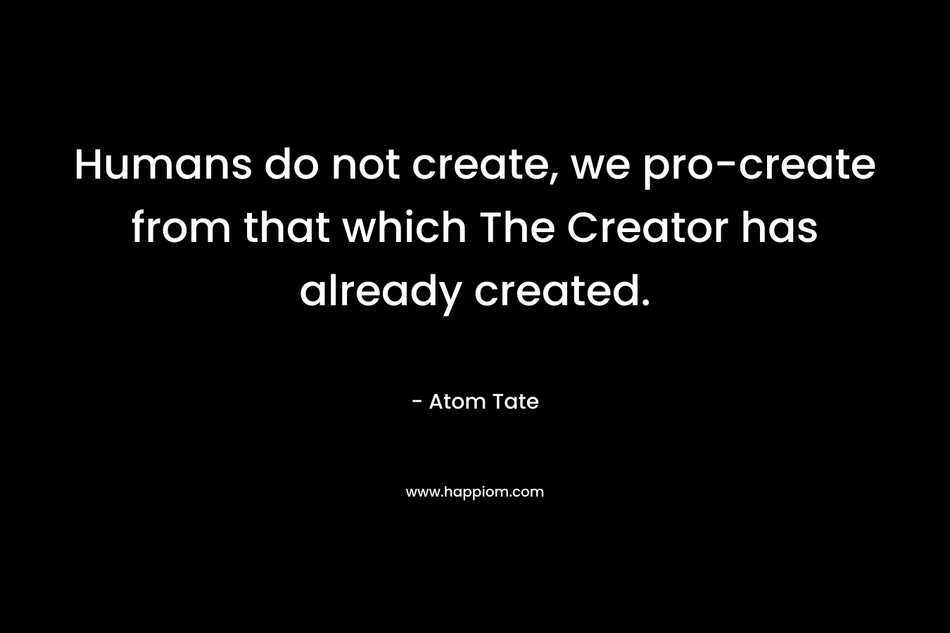 Humans do not create, we pro-create from that which The Creator has already created. – Atom Tate