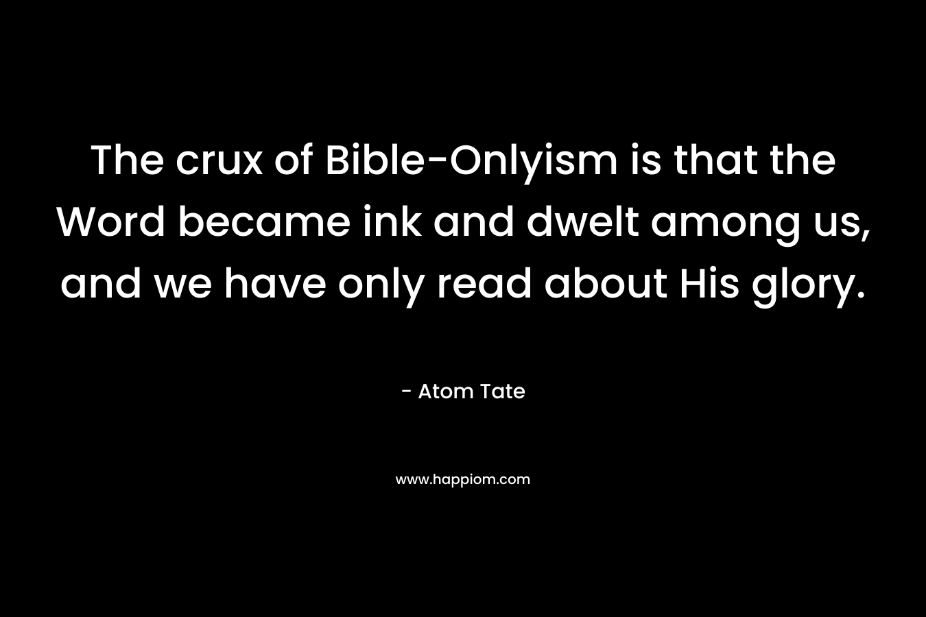 The crux of Bible-Onlyism is that the Word became ink and dwelt among us, and we have only read about His glory. – Atom Tate
