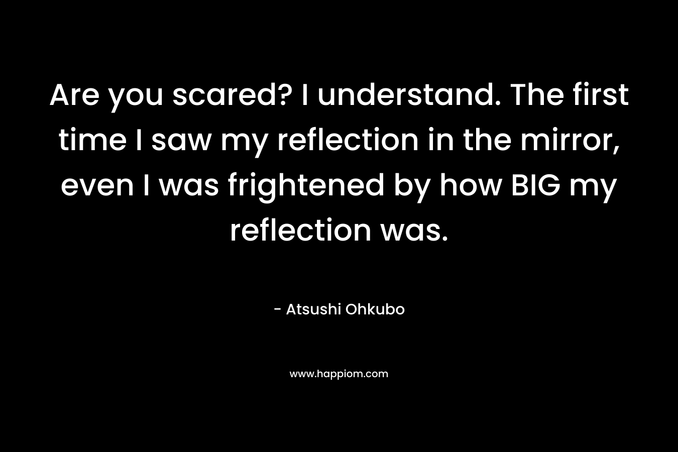 Are you scared? I understand. The first time I saw my reflection in the mirror, even I was frightened by how BIG my reflection was.