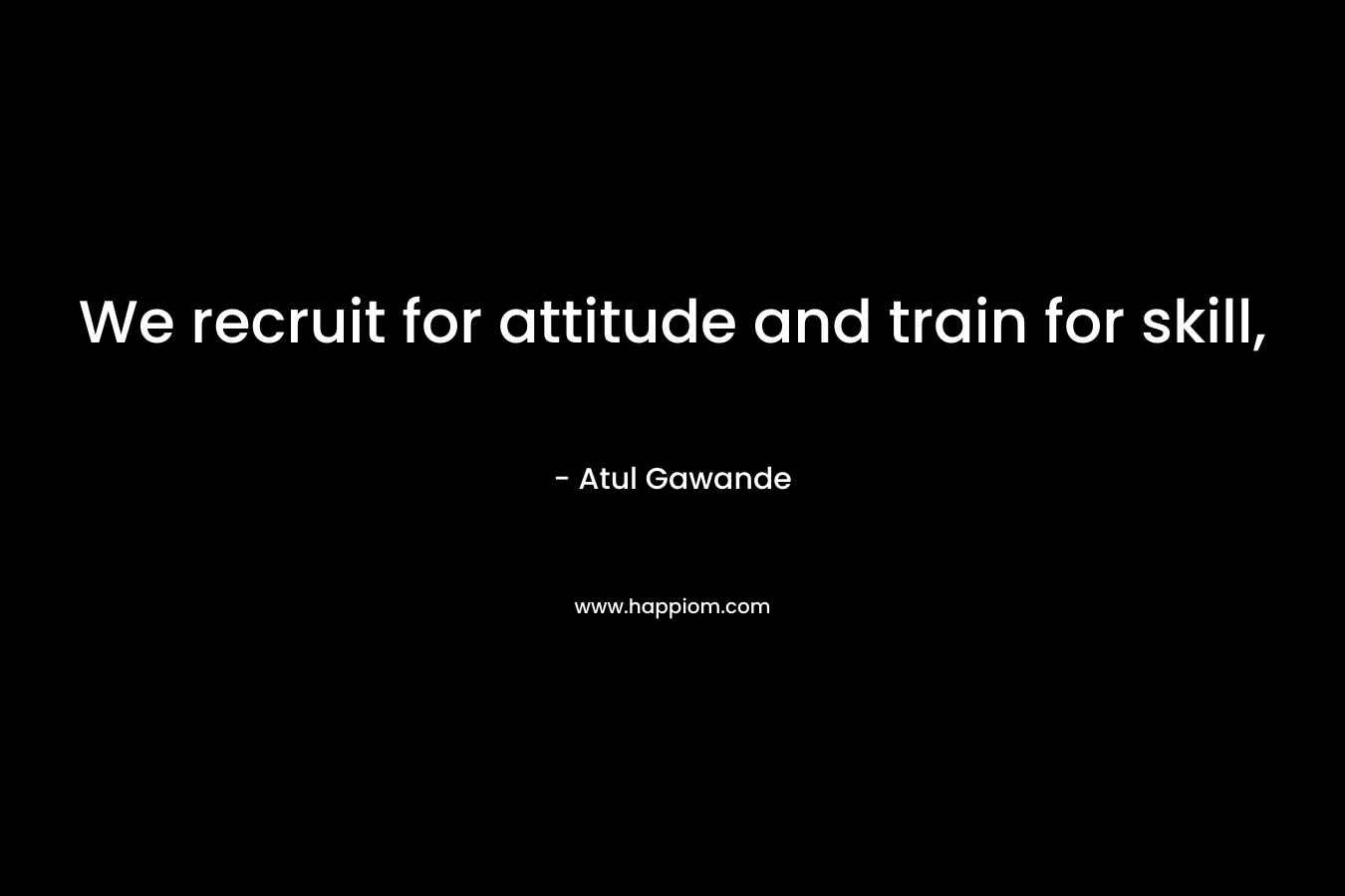 We recruit for attitude and train for skill, – Atul Gawande