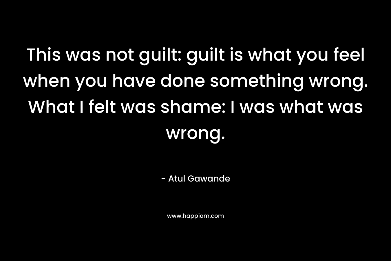 This was not guilt: guilt is what you feel when you have done something wrong. What I felt was shame: I was what was wrong. – Atul Gawande