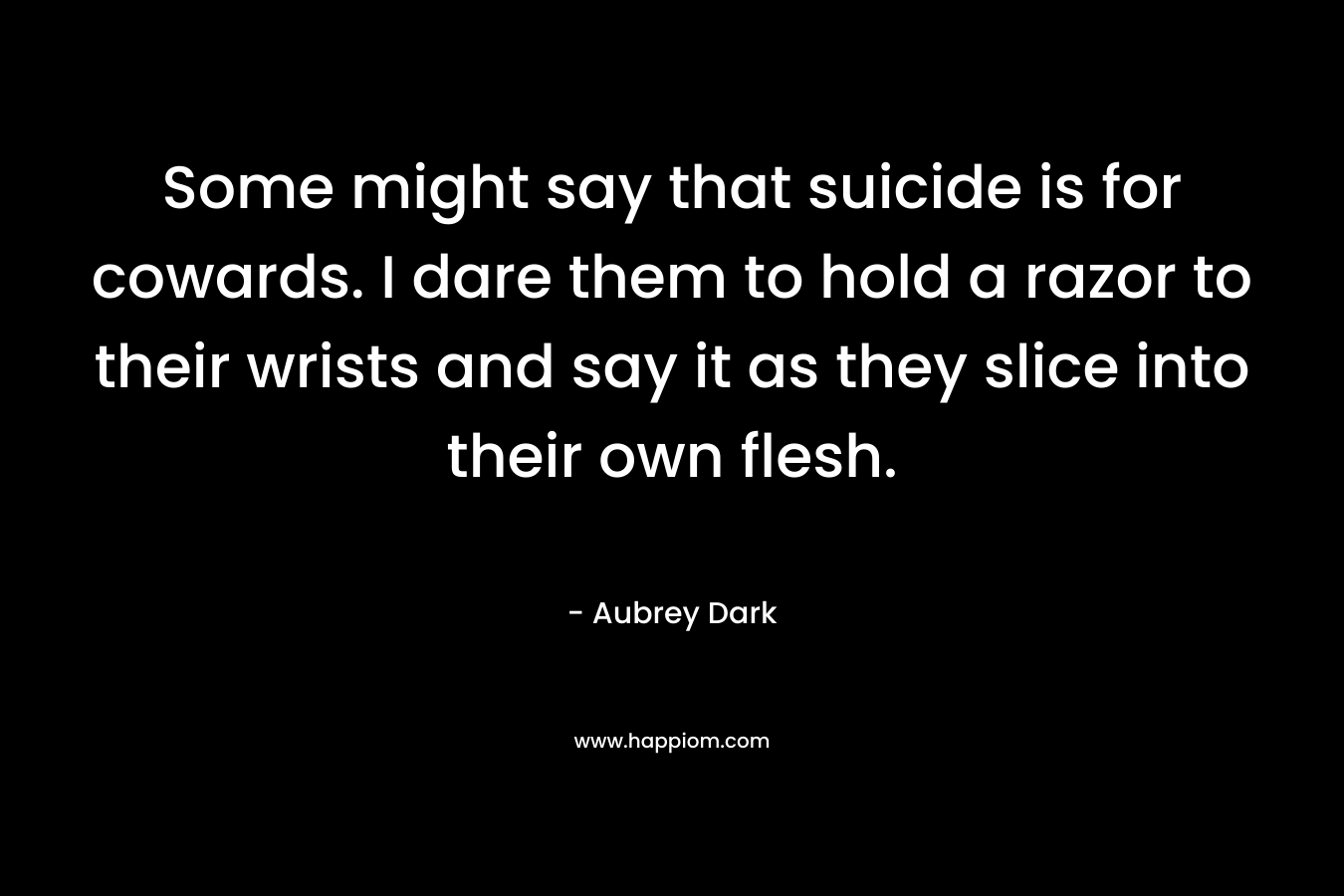 Some might say that suicide is for cowards. I dare them to hold a razor to their wrists and say it as they slice into their own flesh. – Aubrey Dark