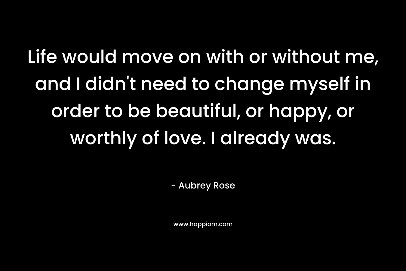 Life would move on with or without me, and I didn't need to change myself in order to be beautiful, or happy, or worthly of love. I already was.