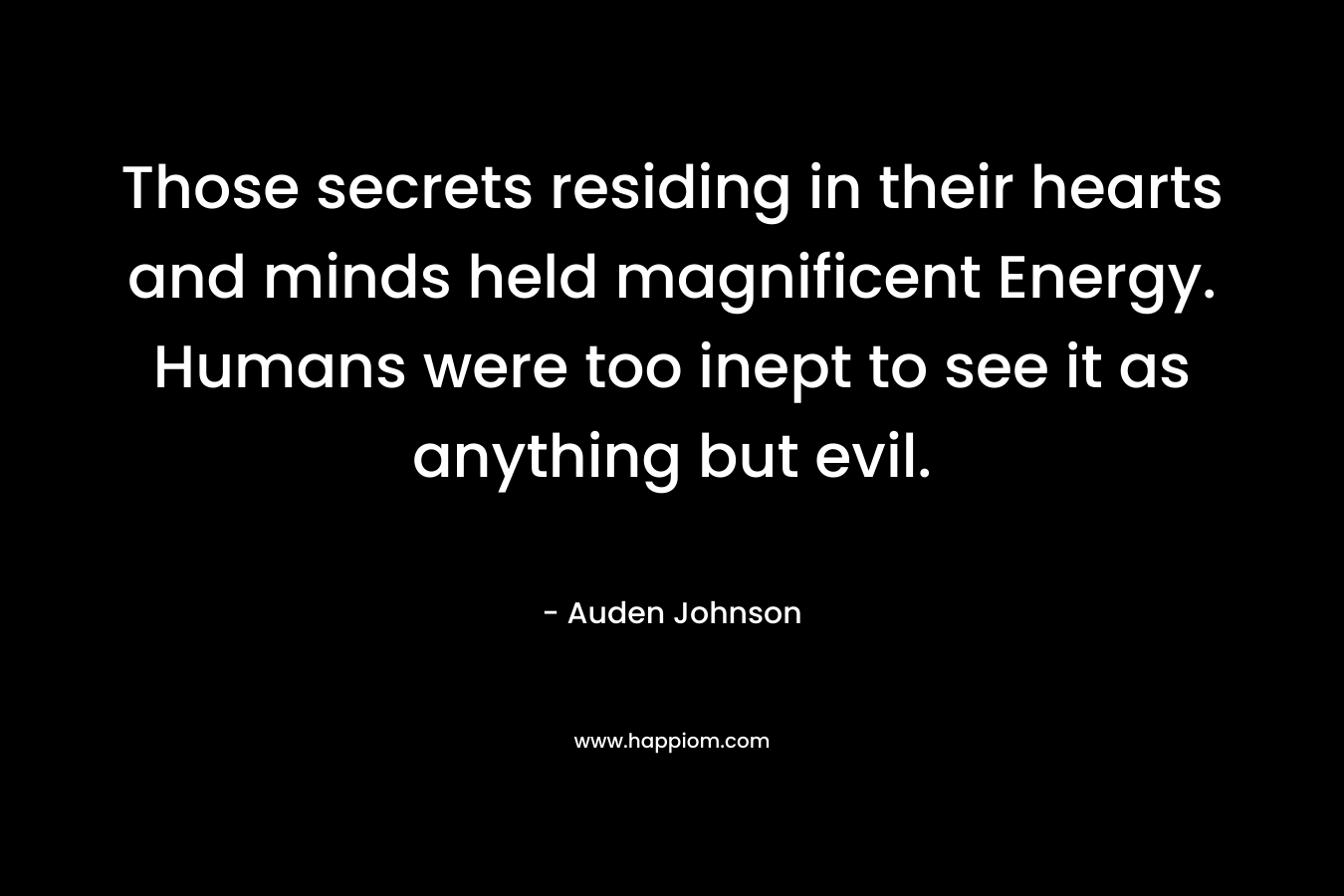 Those secrets residing in their hearts and minds held magnificent Energy. Humans were too inept to see it as anything but evil.