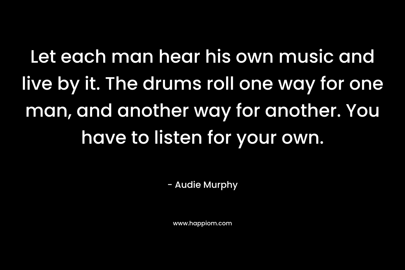 Let each man hear his own music and live by it. The drums roll one way for one man, and another way for another. You have to listen for your own. – Audie Murphy