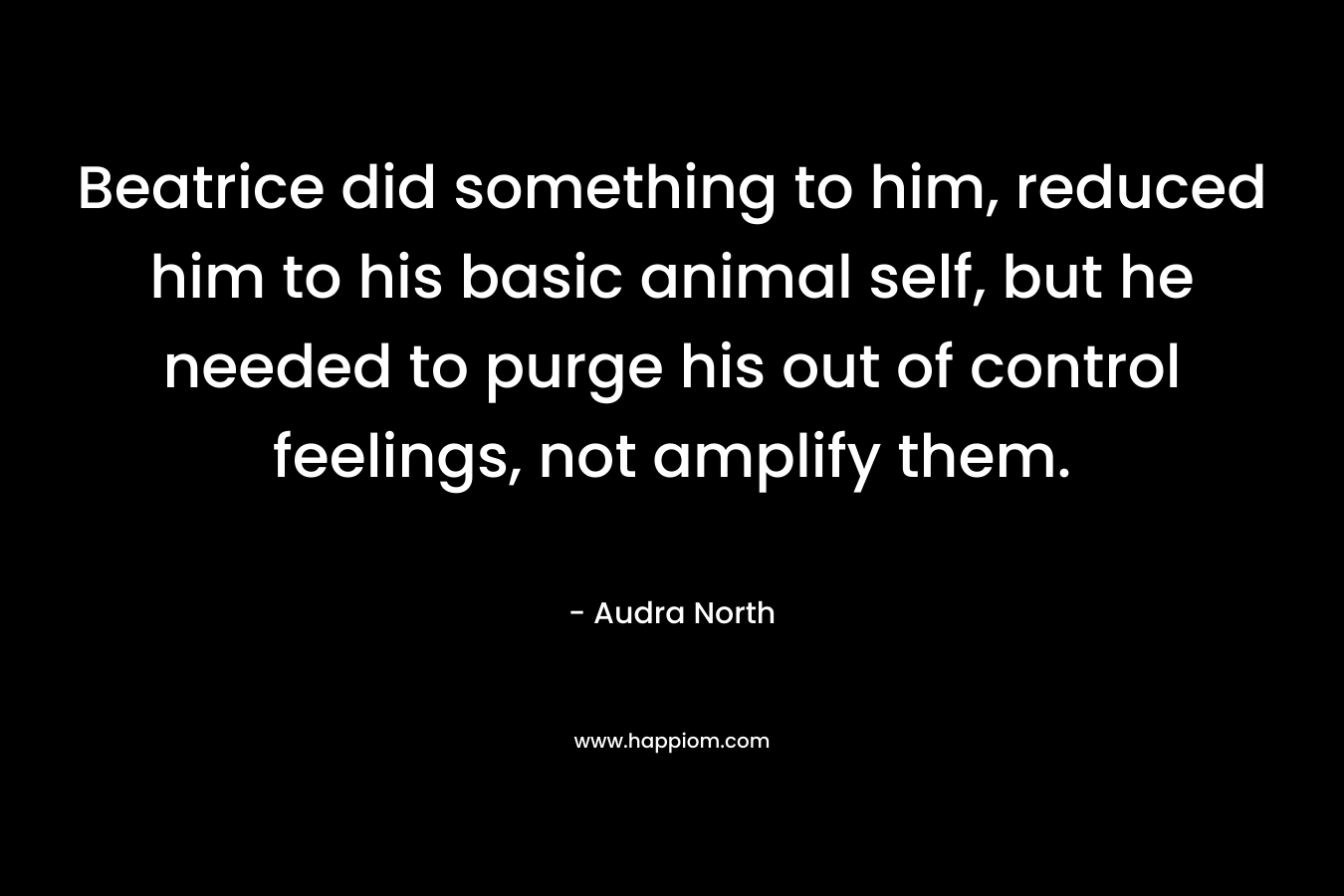 Beatrice did something to him, reduced him to his basic animal self, but he needed to purge his out of control feelings, not amplify them. – Audra North