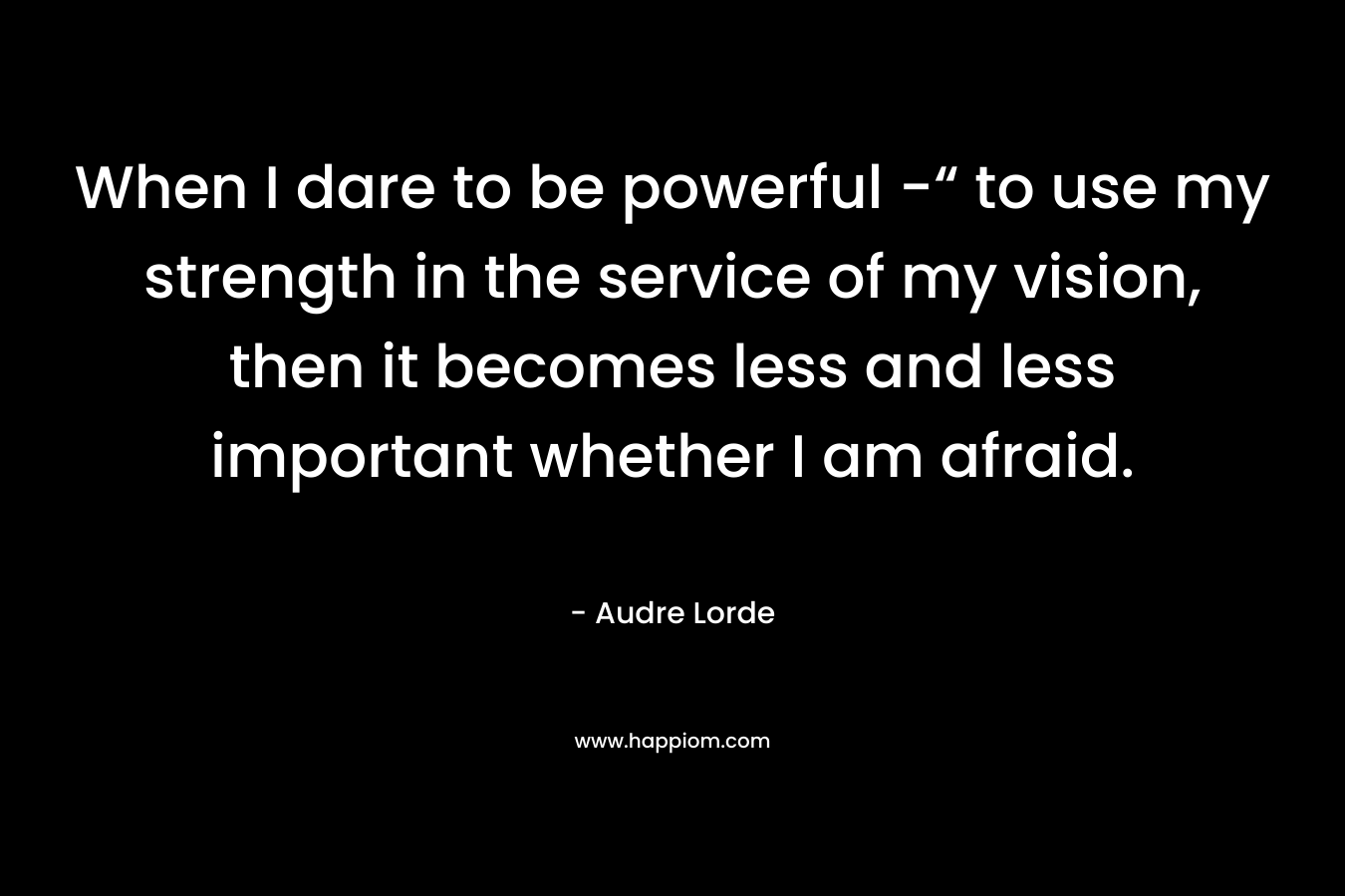 When I dare to be powerful -“ to use my strength in the service of my vision, then it becomes less and less important whether I am afraid.
