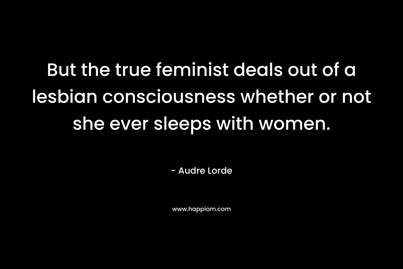 But the true feminist deals out of a lesbian consciousness whether or not she ever sleeps with women. – Audre Lorde