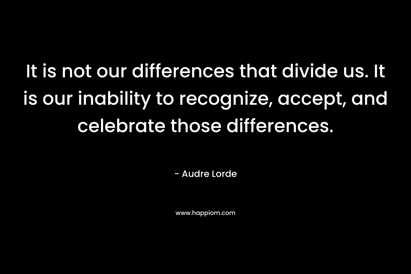 It is not our differences that divide us. It is our inability to recognize, accept, and celebrate those differences. – Audre Lorde