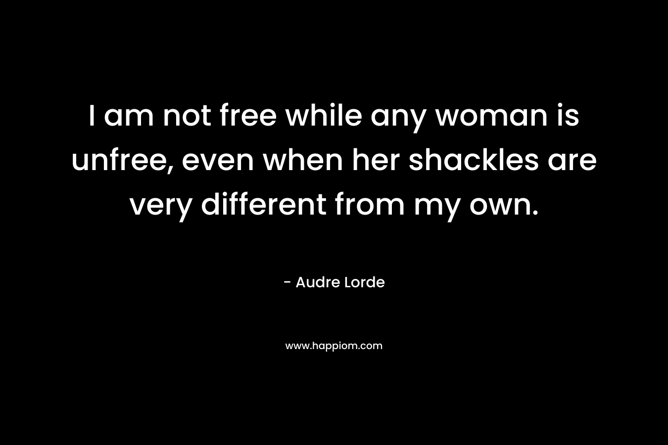 I am not free while any woman is unfree, even when her shackles are very different from my own.