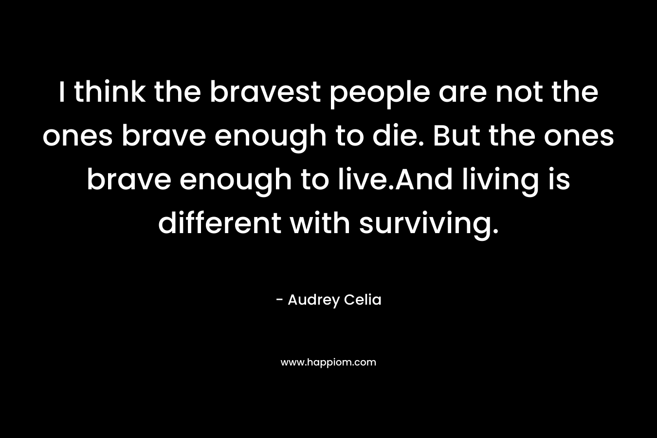 I think the bravest people are not the ones brave enough to die. But the ones brave enough to live.And living is different with surviving.