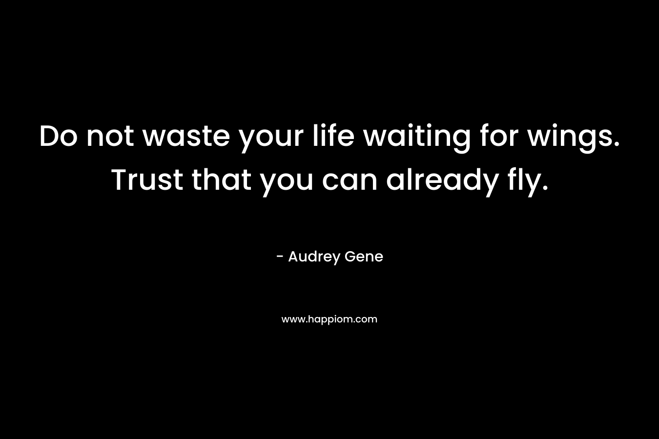 Do not waste your life waiting for wings. Trust that you can already fly.