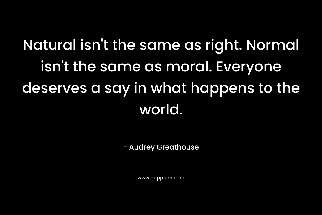 Natural isn't the same as right. Normal isn't the same as moral. Everyone deserves a say in what happens to the world.