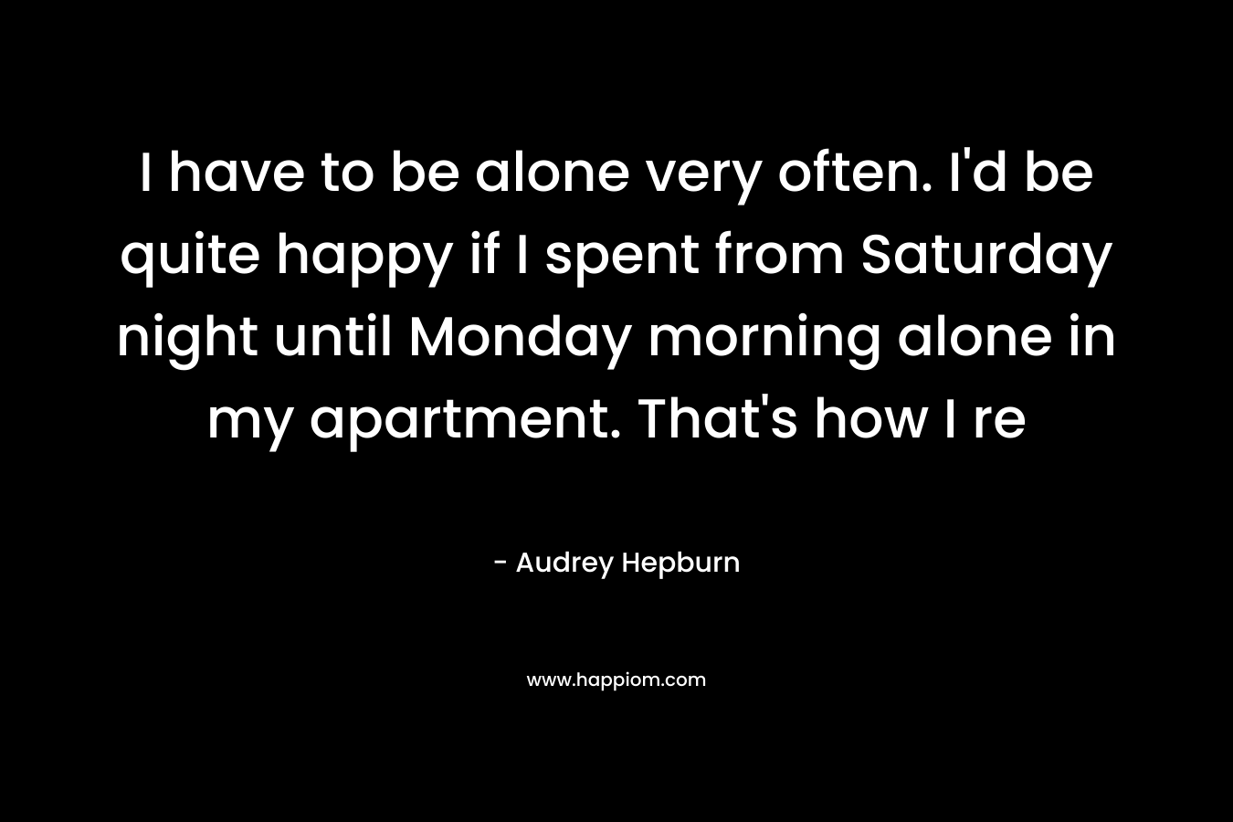 I have to be alone very often. I'd be quite happy if I spent from Saturday night until Monday morning alone in my apartment. That's how I re